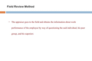 Field Review Method




    The appraiser goes to the field and obtains the information about work

     performance of the employee by way of questioning the said individual, his peer

     group, and his superiors
 