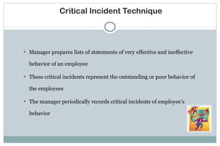 Critical Incident Technique
 Manager prepares lists of statements of very effective and ineffective
behavior of an employee
 These critical incidents represent the outstanding or poor behavior of
the employees
 The manager periodically records critical incidents of employee’s
behavior
 