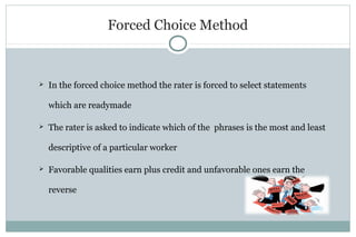Forced Choice Method
 In the forced choice method the rater is forced to select statements
which are readymade
 The rater is asked to indicate which of the phrases is the most and least
descriptive of a particular worker
 Favorable qualities earn plus credit and unfavorable ones earn the
reverse
 