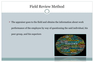Field Review Method
 The appraiser goes to the field and obtains the information about work
performance of the employee by way of questioning the said individual, his
peer group, and his superiors
 