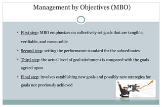 Management by Objectives (MBO)
 First step: MBO emphasizes on collectively set goals that are tangible,
verifiable, and measurable
 Second step: setting the performance standard for the subordinates
 Third step: the actual level of goal attainment is compared with the goals
agreed upon
 Final step: involves establishing new goals and possibly new strategies for
goals not previously achieved
 