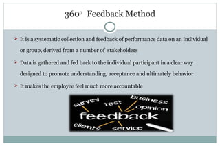 360o
Feedback Method
 It is a systematic collection and feedback of performance data on an individual
or group, derived from a number of stakeholders
 Data is gathered and fed back to the individual participant in a clear way
designed to promote understanding, acceptance and ultimately behavior
 It makes the employee feel much more accountable
 
