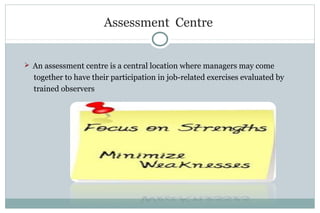 Assessment Centre
 An assessment centre is a central location where managers may come
together to have their participation in job-related exercises evaluated by
trained observers
 