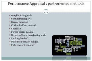 Performance Appraisal : past-oriented methods
 Graphic Rating scale
 Confidential report
 Essay evaluation
 Critical incident method
 Checklists
 Forced choice method
 Behaviorally anchored rating scale
 Ranking Method
 Paired comparison method
 Field review technique
 