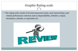 Graphic Rating scale
 The rating scale consist of several numerical scales, each representing a job
related performance criterion such as dependability, initiative, output,
attendance, attitude, co-operation etc.
 