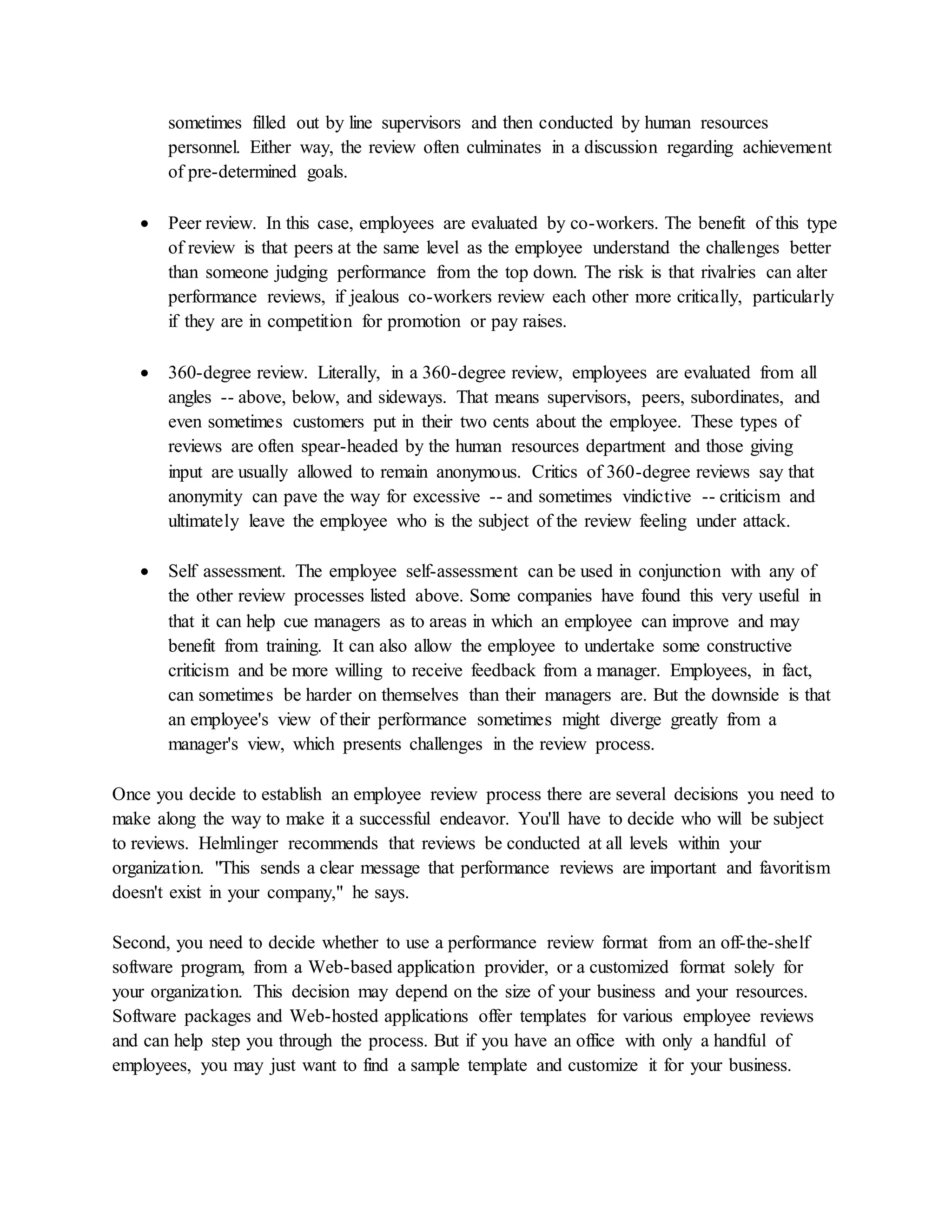 sometimes filled out by line supervisors and then conducted by human resources
personnel. Either way, the review often culminates in a discussion regarding achievement
of pre-determined goals.
 Peer review. In this case, employees are evaluated by co-workers. The benefit of this type
of review is that peers at the same level as the employee understand the challenges better
than someone judging performance from the top down. The risk is that rivalries can alter
performance reviews, if jealous co-workers review each other more critically, particularly
if they are in competition for promotion or pay raises.
 360-degree review. Literally, in a 360-degree review, employees are evaluated from all
angles -- above, below, and sideways. That means supervisors, peers, subordinates, and
even sometimes customers put in their two cents about the employee. These types of
reviews are often spear-headed by the human resources department and those giving
input are usually allowed to remain anonymous. Critics of 360-degree reviews say that
anonymity can pave the way for excessive -- and sometimes vindictive -- criticism and
ultimately leave the employee who is the subject of the review feeling under attack.
 Self assessment. The employee self-assessment can be used in conjunction with any of
the other review processes listed above. Some companies have found this very useful in
that it can help cue managers as to areas in which an employee can improve and may
benefit from training. It can also allow the employee to undertake some constructive
criticism and be more willing to receive feedback from a manager. Employees, in fact,
can sometimes be harder on themselves than their managers are. But the downside is that
an employee's view of their performance sometimes might diverge greatly from a
manager's view, which presents challenges in the review process.
Once you decide to establish an employee review process there are several decisions you need to
make along the way to make it a successful endeavor. You'll have to decide who will be subject
to reviews. Helmlinger recommends that reviews be conducted at all levels within your
organization. "This sends a clear message that performance reviews are important and favoritism
doesn't exist in your company," he says.
Second, you need to decide whether to use a performance review format from an off-the-shelf
software program, from a Web-based application provider, or a customized format solely for
your organization. This decision may depend on the size of your business and your resources.
Software packages and Web-hosted applications offer templates for various employee reviews
and can help step you through the process. But if you have an office with only a handful of
employees, you may just want to find a sample template and customize it for your business.
 