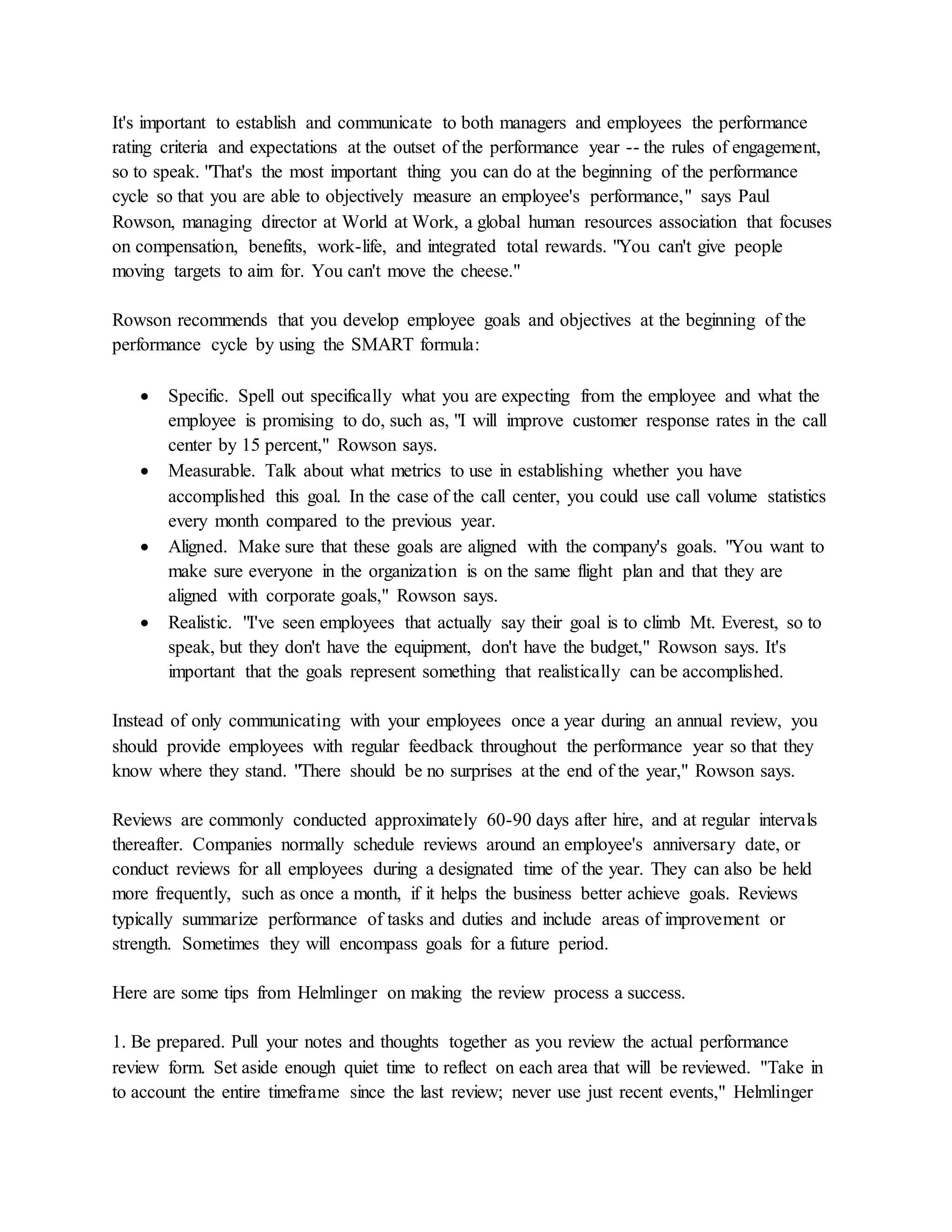 It's important to establish and communicate to both managers and employees the performance
rating criteria and expectations at the outset of the performance year -- the rules of engagement,
so to speak. "That's the most important thing you can do at the beginning of the performance
cycle so that you are able to objectively measure an employee's performance," says Paul
Rowson, managing director at World at Work, a global human resources association that focuses
on compensation, benefits, work-life, and integrated total rewards. "You can't give people
moving targets to aim for. You can't move the cheese."
Rowson recommends that you develop employee goals and objectives at the beginning of the
performance cycle by using the SMART formula:
 Specific. Spell out specifically what you are expecting from the employee and what the
employee is promising to do, such as, "I will improve customer response rates in the call
center by 15 percent," Rowson says.
 Measurable. Talk about what metrics to use in establishing whether you have
accomplished this goal. In the case of the call center, you could use call volume statistics
every month compared to the previous year.
 Aligned. Make sure that these goals are aligned with the company's goals. "You want to
make sure everyone in the organization is on the same flight plan and that they are
aligned with corporate goals," Rowson says.
 Realistic. "I've seen employees that actually say their goal is to climb Mt. Everest, so to
speak, but they don't have the equipment, don't have the budget," Rowson says. It's
important that the goals represent something that realistically can be accomplished.
Instead of only communicating with your employees once a year during an annual review, you
should provide employees with regular feedback throughout the performance year so that they
know where they stand. "There should be no surprises at the end of the year," Rowson says.
Reviews are commonly conducted approximately 60-90 days after hire, and at regular intervals
thereafter. Companies normally schedule reviews around an employee's anniversary date, or
conduct reviews for all employees during a designated time of the year. They can also be held
more frequently, such as once a month, if it helps the business better achieve goals. Reviews
typically summarize performance of tasks and duties and include areas of improvement or
strength. Sometimes they will encompass goals for a future period.
Here are some tips from Helmlinger on making the review process a success.
1. Be prepared. Pull your notes and thoughts together as you review the actual performance
review form. Set aside enough quiet time to reflect on each area that will be reviewed. "Take in
to account the entire timeframe since the last review; never use just recent events," Helmlinger
 