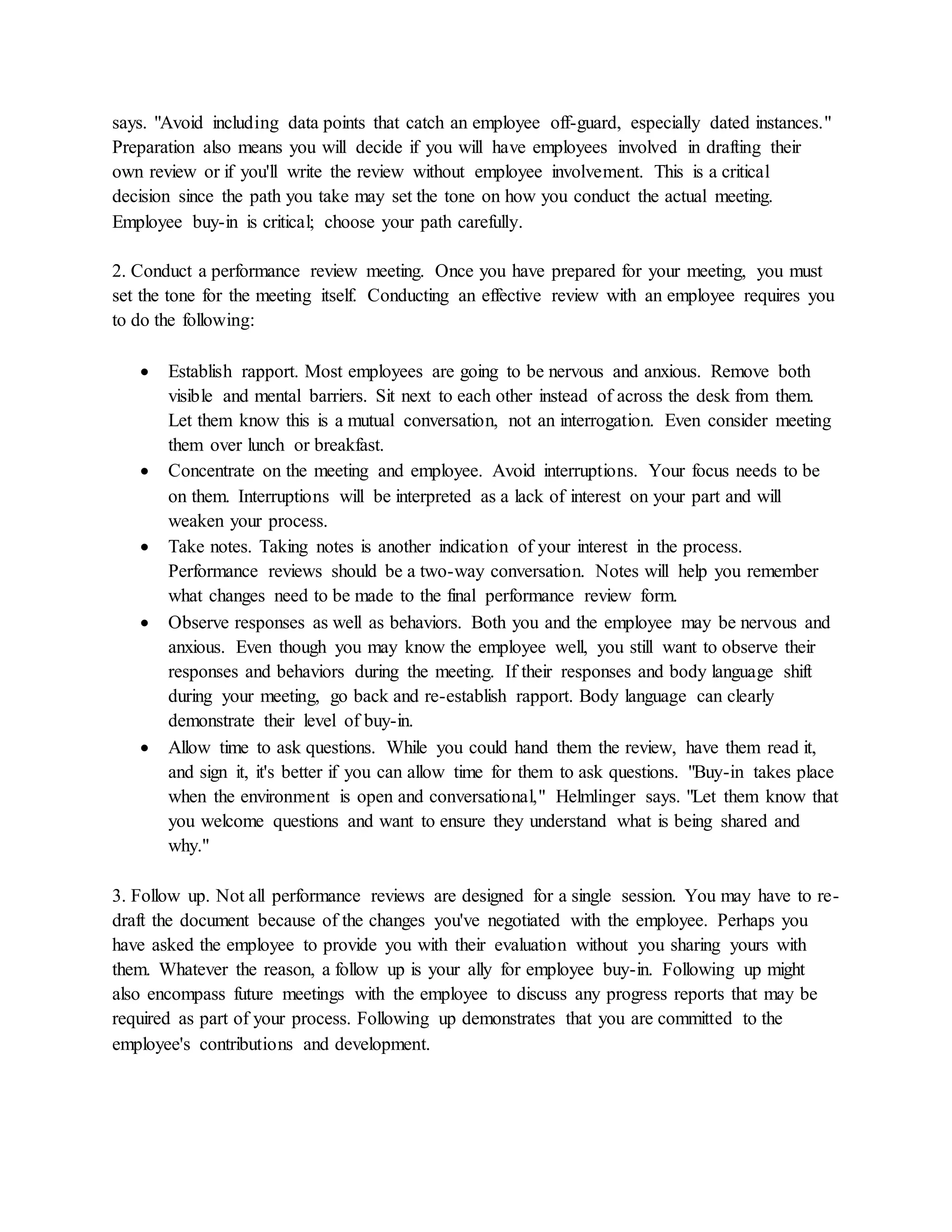says. "Avoid including data points that catch an employee off-guard, especially dated instances."
Preparation also means you will decide if you will have employees involved in drafting their
own review or if you'll write the review without employee involvement. This is a critical
decision since the path you take may set the tone on how you conduct the actual meeting.
Employee buy-in is critical; choose your path carefully.
2. Conduct a performance review meeting. Once you have prepared for your meeting, you must
set the tone for the meeting itself. Conducting an effective review with an employee requires you
to do the following:
 Establish rapport. Most employees are going to be nervous and anxious. Remove both
visible and mental barriers. Sit next to each other instead of across the desk from them.
Let them know this is a mutual conversation, not an interrogation. Even consider meeting
them over lunch or breakfast.
 Concentrate on the meeting and employee. Avoid interruptions. Your focus needs to be
on them. Interruptions will be interpreted as a lack of interest on your part and will
weaken your process.
 Take notes. Taking notes is another indication of your interest in the process.
Performance reviews should be a two-way conversation. Notes will help you remember
what changes need to be made to the final performance review form.
 Observe responses as well as behaviors. Both you and the employee may be nervous and
anxious. Even though you may know the employee well, you still want to observe their
responses and behaviors during the meeting. If their responses and body language shift
during your meeting, go back and re-establish rapport. Body language can clearly
demonstrate their level of buy-in.
 Allow time to ask questions. While you could hand them the review, have them read it,
and sign it, it's better if you can allow time for them to ask questions. "Buy-in takes place
when the environment is open and conversational," Helmlinger says. "Let them know that
you welcome questions and want to ensure they understand what is being shared and
why."
3. Follow up. Not all performance reviews are designed for a single session. You may have to re-
draft the document because of the changes you've negotiated with the employee. Perhaps you
have asked the employee to provide you with their evaluation without you sharing yours with
them. Whatever the reason, a follow up is your ally for employee buy-in. Following up might
also encompass future meetings with the employee to discuss any progress reports that may be
required as part of your process. Following up demonstrates that you are committed to the
employee's contributions and development.
 
