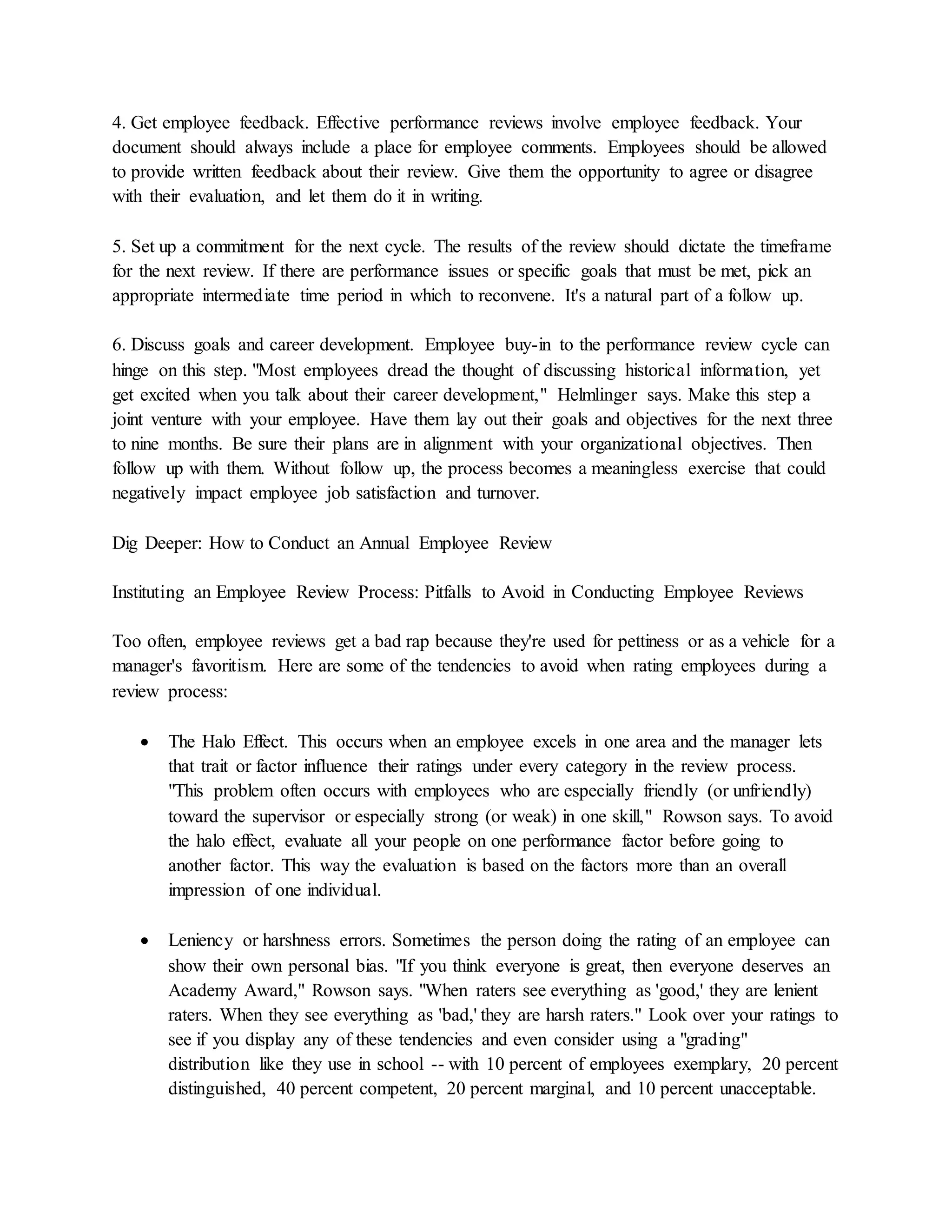 4. Get employee feedback. Effective performance reviews involve employee feedback. Your
document should always include a place for employee comments. Employees should be allowed
to provide written feedback about their review. Give them the opportunity to agree or disagree
with their evaluation, and let them do it in writing.
5. Set up a commitment for the next cycle. The results of the review should dictate the timeframe
for the next review. If there are performance issues or specific goals that must be met, pick an
appropriate intermediate time period in which to reconvene. It's a natural part of a follow up.
6. Discuss goals and career development. Employee buy-in to the performance review cycle can
hinge on this step. "Most employees dread the thought of discussing historical information, yet
get excited when you talk about their career development," Helmlinger says. Make this step a
joint venture with your employee. Have them lay out their goals and objectives for the next three
to nine months. Be sure their plans are in alignment with your organizational objectives. Then
follow up with them. Without follow up, the process becomes a meaningless exercise that could
negatively impact employee job satisfaction and turnover.
Dig Deeper: How to Conduct an Annual Employee Review
Instituting an Employee Review Process: Pitfalls to Avoid in Conducting Employee Reviews
Too often, employee reviews get a bad rap because they're used for pettiness or as a vehicle for a
manager's favoritism. Here are some of the tendencies to avoid when rating employees during a
review process:
 The Halo Effect. This occurs when an employee excels in one area and the manager lets
that trait or factor influence their ratings under every category in the review process.
"This problem often occurs with employees who are especially friendly (or unfriendly)
toward the supervisor or especially strong (or weak) in one skill," Rowson says. To avoid
the halo effect, evaluate all your people on one performance factor before going to
another factor. This way the evaluation is based on the factors more than an overall
impression of one individual.
 Leniency or harshness errors. Sometimes the person doing the rating of an employee can
show their own personal bias. "If you think everyone is great, then everyone deserves an
Academy Award," Rowson says. "When raters see everything as 'good,' they are lenient
raters. When they see everything as 'bad,' they are harsh raters." Look over your ratings to
see if you display any of these tendencies and even consider using a "grading"
distribution like they use in school -- with 10 percent of employees exemplary, 20 percent
distinguished, 40 percent competent, 20 percent marginal, and 10 percent unacceptable.
 