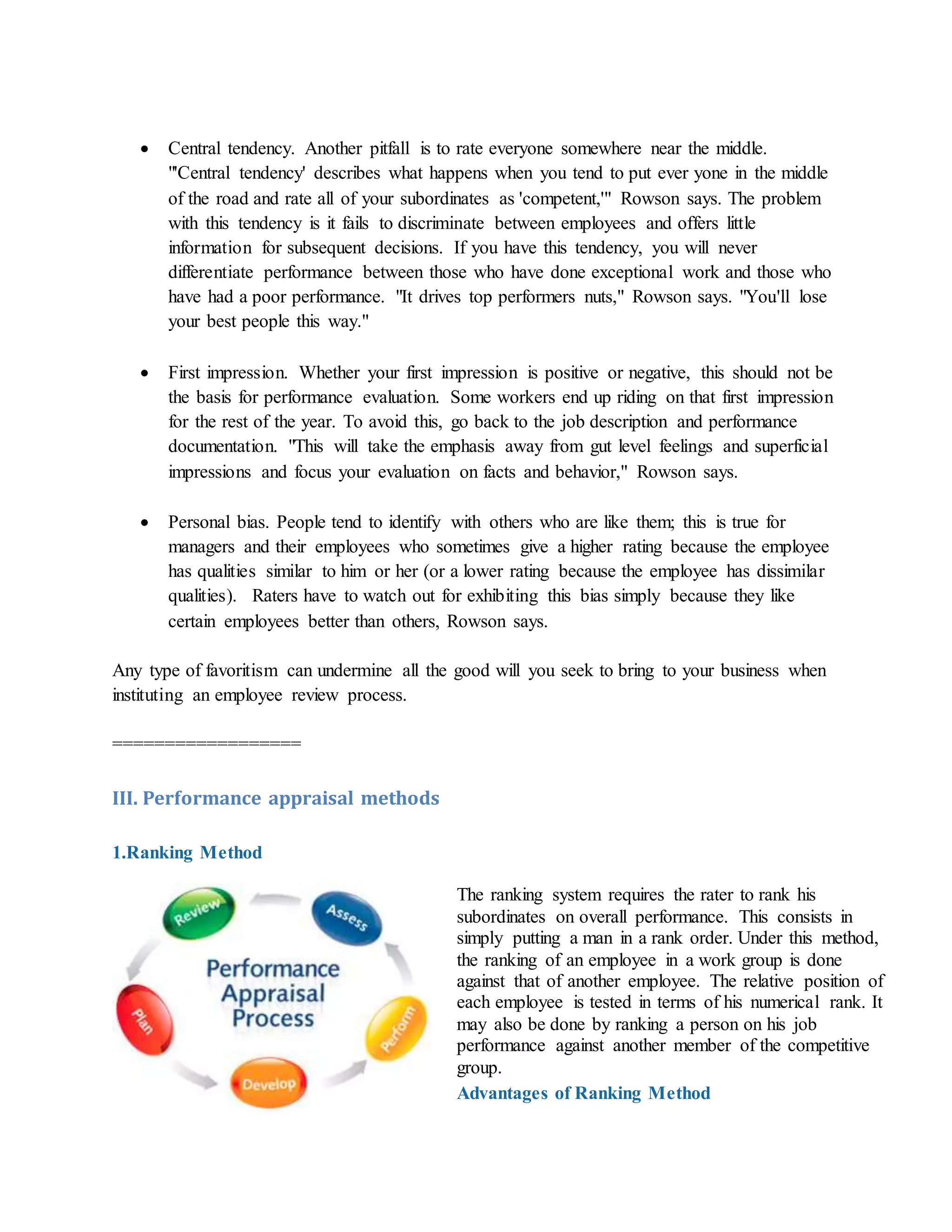  Central tendency. Another pitfall is to rate everyone somewhere near the middle.
"'Central tendency' describes what happens when you tend to put ever yone in the middle
of the road and rate all of your subordinates as 'competent,'" Rowson says. The problem
with this tendency is it fails to discriminate between employees and offers little
information for subsequent decisions. If you have this tendency, you will never
differentiate performance between those who have done exceptional work and those who
have had a poor performance. "It drives top performers nuts," Rowson says. "You'll lose
your best people this way."
 First impression. Whether your first impression is positive or negative, this should not be
the basis for performance evaluation. Some workers end up riding on that first impression
for the rest of the year. To avoid this, go back to the job description and performance
documentation. "This will take the emphasis away from gut level feelings and superficial
impressions and focus your evaluation on facts and behavior," Rowson says.
 Personal bias. People tend to identify with others who are like them; this is true for
managers and their employees who sometimes give a higher rating because the employee
has qualities similar to him or her (or a lower rating because the employee has dissimilar
qualities). Raters have to watch out for exhibiting this bias simply because they like
certain employees better than others, Rowson says.
Any type of favoritism can undermine all the good will you seek to bring to your business when
instituting an employee review process.
==================
III. Performance appraisal methods
1.Ranking Method
The ranking system requires the rater to rank his
subordinates on overall performance. This consists in
simply putting a man in a rank order. Under this method,
the ranking of an employee in a work group is done
against that of another employee. The relative position of
each employee is tested in terms of his numerical rank. It
may also be done by ranking a person on his job
performance against another member of the competitive
group.
Advantages of Ranking Method
 