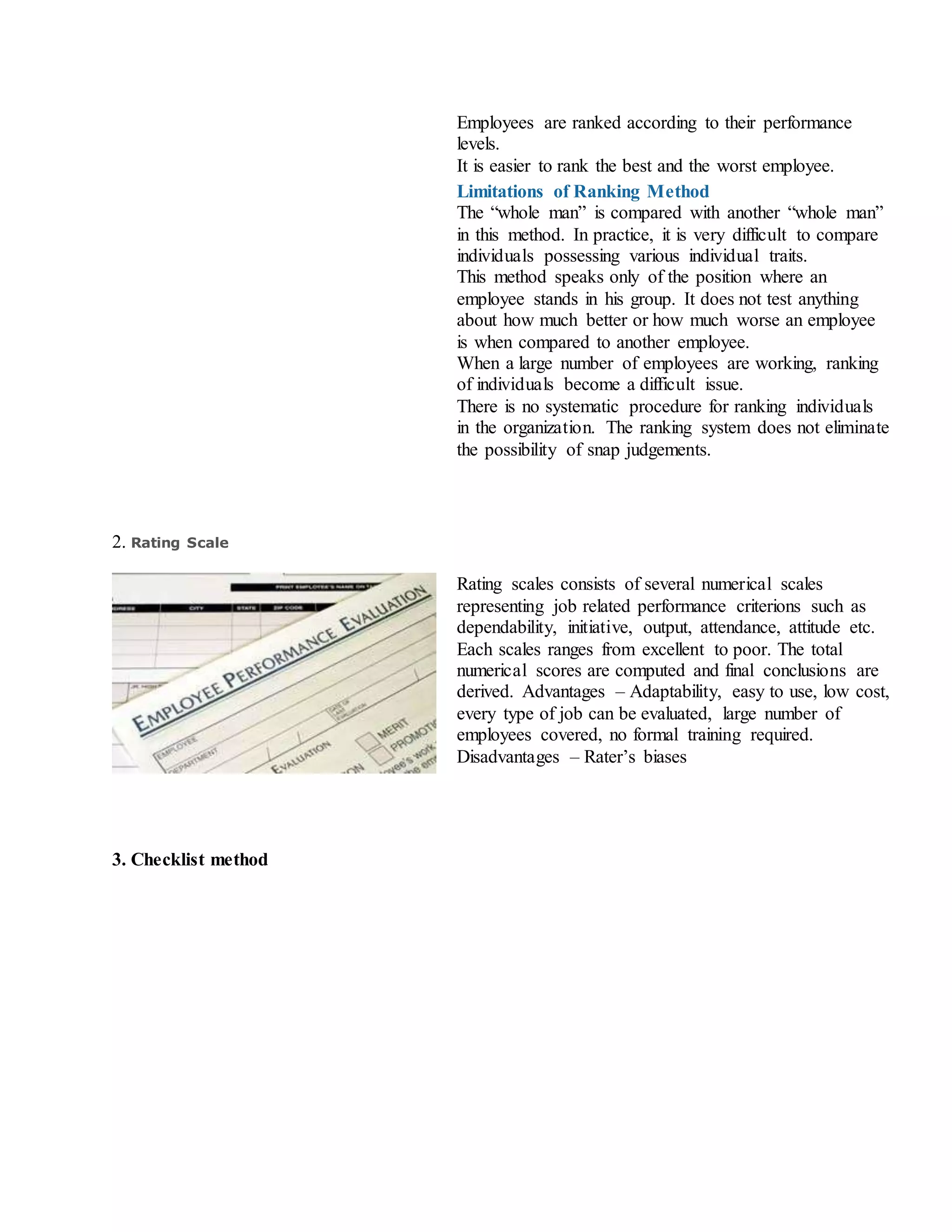 i. Employees are ranked according to their performance
levels.
ii. It is easier to rank the best and the worst employee.
Limitations of Ranking Method
i. The “whole man” is compared with another “whole man”
in this method. In practice, it is very difficult to compare
individuals possessing various individual traits.
ii. This method speaks only of the position where an
employee stands in his group. It does not test anything
about how much better or how much worse an employee
is when compared to another employee.
iii. When a large number of employees are working, ranking
of individuals become a difficult issue.
iv. There is no systematic procedure for ranking individuals
in the organization. The ranking system does not eliminate
the possibility of snap judgements.
2. Rating Scale
Rating scales consists of several numerical scales
representing job related performance criterions such as
dependability, initiative, output, attendance, attitude etc.
Each scales ranges from excellent to poor. The total
numerical scores are computed and final conclusions are
derived. Advantages – Adaptability, easy to use, low cost,
every type of job can be evaluated, large number of
employees covered, no formal training required.
Disadvantages – Rater’s biases
3. Checklist method
 