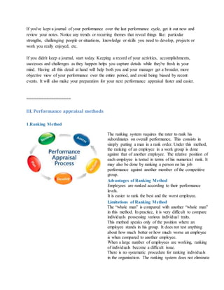 If you've kept a journal of your performance over the last performance cycle, get it out now and
review your notes. Notice any trends or recurring themes that reveal things like: particular
strengths, challenging people or situations, knowledge or skills you need to develop, projects or
work you really enjoyed, etc.
If you didn't keep a journal, start today. Keeping a record of your activities, accomplishments,
successes and challenges as they happen helps you capture details while they're fresh in your
mind. Having all this detail at hand will help both you and your manager get a broader, more
objective view of your performance over the entire period, and avoid being biased by recent
events. It will also make your preparation for your next performance appraisal faster and easier.
==================
III. Performance appraisal methods
1.Ranking Method
The ranking system requires the rater to rank his
subordinates on overall performance. This consists in
simply putting a man in a rank order. Under this method,
the ranking of an employee in a work group is done
against that of another employee. The relative position of
each employee is tested in terms of his numerical rank. It
may also be done by ranking a person on his job
performance against another member of the competitive
group.
Advantages of Ranking Method
i. Employees are ranked according to their performance
levels.
ii. It is easier to rank the best and the worst employee.
Limitations of Ranking Method
i. The “whole man” is compared with another “whole man”
in this method. In practice, it is very difficult to compare
individuals possessing various individual traits.
ii. This method speaks only of the position where an
employee stands in his group. It does not test anything
about how much better or how much worse an employee
is when compared to another employee.
iii. When a large number of employees are working, ranking
of individuals become a difficult issue.
iv. There is no systematic procedure for ranking individuals
in the organization. The ranking system does not eliminate
 