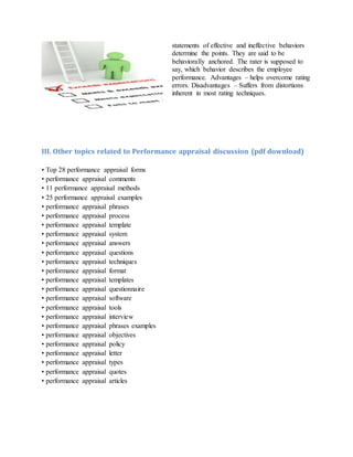 statements of effective and ineffective behaviors
determine the points. They are said to be
behaviorally anchored. The rater is supposed to
say, which behavior describes the employee
performance. Advantages – helps overcome rating
errors. Disadvantages – Suffers from distortions
inherent in most rating techniques.
III. Other topics related to Performance appraisal discussion (pdf download)
• Top 28 performance appraisal forms
• performance appraisal comments
• 11 performance appraisal methods
• 25 performance appraisal examples
• performance appraisal phrases
• performance appraisal process
• performance appraisal template
• performance appraisal system
• performance appraisal answers
• performance appraisal questions
• performance appraisal techniques
• performance appraisal format
• performance appraisal templates
• performance appraisal questionnaire
• performance appraisal software
• performance appraisal tools
• performance appraisal interview
• performance appraisal phrases examples
• performance appraisal objectives
• performance appraisal policy
• performance appraisal letter
• performance appraisal types
• performance appraisal quotes
• performance appraisal articles
 