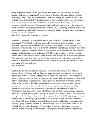 Giving employees feedback is not synonymous with conducting a performance appraisal,
because employees may (and should) receive frequent feedback. The most effective feedback
immediately follows high or low performance. Therefore, waiting for a formal process to give
feedback would be misguided. A formal appraisal is often conducted once a year, even though
there are some organizations that conduct them more frequently. For example, there are
advantages to conducting quarterly appraisals, such as allowing managers to revise goals more
quickly in the face of changing environmental demands.[382] Conducting appraisals once a year
has the advantage of being more convenient for managers and for effectively tying performance
to annual pay raises or bonuses.
What Is the Purpose of a Performance Appraisal?
Performance appraisals can be important tools to give employees feedback and aid in their
development. Yet feedback is only one reason why companies perform appraisals. In many
companies, appraisals are used to distribute rewards such as bonuses, annual pay raises, and
promotions. They may also be used to document termination of employees. Research shows that
performance appraisals tend to be viewed as more effective when companies tie them to reward
decisions and to terminate lower performers.[383] This is not surprising in light of motivation
theories such as reinforcement theory, which indicates that behavior that is rewarded is repeated.
Tying appraisal results to rewards may lead to the perception that performance is rewarded.
However, if performance appraisal ratings are not accurate, it is possible for appraisals to be a
major cause of reward unfairness.
Who Is the Rater?
Traditionally, the rater has been the supervisor. Supervisors have more at stake when an
employee is not performing well and they have access to greater resources that can be used to
improve performance. However, relying solely on supervisors may lead to a biased appraisal
system. Many aspects of a person’s performance may remain hidden from managers, particularly
in team-based settings or organizations where supervisors do not work in the same physical
setting as the employees. Therefore, organizations are introducing additional raters into the
system, such as peers, customers, and subordinates. As organizations become more flat,
introducing more perspectives may provide richer feedback to employees in question.
Organizations using supervisors, peers, subordinates, and sometimes even customers are using
360-degree feedback. In this system, feedback is gathered from all these sources, and shared with
the employee for developmental purposes. It is important to note that 360-degree appraisals are
not often used in determining pay or promotion decisions and instead are treated as feedback
tools. Using 360-degree feedback in reward decisions may be problematic, because individuals
may avoid giving objective feedback if it means causing a peer to lose a bonus. Since not all
feedback will necessarily be positive, if competition or jealousy exists among peers, some
feedback may be retaliatory and too negative. Keeping these problems in mind, organizations
 