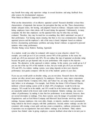 may benefit from using only supervisor ratings in reward decisions and using feedback from
other sources for developmental purposes.
What Makes an Effective Appraisal System?
What are the characteristics of an effective appraisal system? Research identified at least three
characteristics of appraisals that increase the perception that they are fair. These characteristics
include adequate notice, fair hearing, and judgment based on evidence. Adequate notice involves
letting employees know what criteria will be used during the appraisal. Unfortunately, in many
companies the first time employees see the appraisal form may be when they are being
evaluated. Therefore, they may be rated low on something they didn’t understand was part of
their performance. Fair hearing means ensuring that there is two-way communication during the
appraisal process and the employee’s side of the story is heard. Judgment based on evidence
involves documenting performance problems and using factual evidence as opposed to personal
opinions when rating performance.
Absolute Rating versus Relative Ranking Appraisals
As a student, would you rather be evaluated with respect to some objective criteria? For
example, you could get an A if you correctly answer 90% of the questions in the exam, but
would get a B if you answered only 80%. We are calling this type of appraisal an absolute rating
because the grade you get depends only on your performance with respect to the objective
criteria. The alternative to this approach is relative ranking. In this system, you would get an A if
you are one of the top 10% of the students in class, but you would get a B if you are between
10% and 20%. In a relative ranking system, your rating depends on how your objective
performance (test grade) compares with the rest of the students’ grades in your class.
If you say you would prefer an absolute rating, you are not alone. Research shows that ranking
systems are often viewed more negatively by employees. However, many major corporations
such as General Electric Company (GE), Intel, and Yahoo! Inc. are using relative rankings and
truly believe in its advantages. For example, Jack Welch, the former CEO of General Electric,
instituted a forced ranking system at GE in which 20% of employees would be in the top
category, 70% would be in the middle, and 10% would be at the bottom rank. Employees who
are repeatedly ranked at the lowest rank would be terminated. Relative rankings may create a
culture of performance by making it clear that low performance is not tolerated; however, there
are several downsides to rankings. First, these systems carry the danger of a potential lawsuit.
Organizations such as Ford Motor Company and Microsoft faced lawsuits involving relative
rankings, because employees who were older, female, or minority members were systematically
being ranked in the lowest category with little justification. Second, relative rankings are also not
consistent with creating a team spirit and may create a competitive, cutthroat environment. Enron
Corporation was an organization that used relative rankings to its detriment. Third, relative
systems have limited value in giving employees concrete feedback about what to do next year to
 
