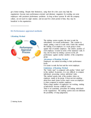 get a better ranking. Despite their limitations, using them for a few years may help the
organization become more performance-oriented and eliminate stagnation by weeding out some
employees with persistent performance problems. As long as these systems fit with the company
culture, are not used in a rigid manner, and are used for a short period of time, they may be
beneficial to the organization
==================
III. Performance appraisal methods
1.Ranking Method
The ranking system requires the rater to rank his
subordinates on overall performance. This consists in
simply putting a man in a rank order. Under this method,
the ranking of an employee in a work group is done
against that of another employee. The relative position of
each employee is tested in terms of his numerical rank. It
may also be done by ranking a person on his job
performance against another member of the competitive
group.
Advantages of Ranking Method
i. Employees are ranked according to their performance
levels.
ii. It is easier to rank the best and the worst employee.
Limitations of Ranking Method
i. The “whole man” is compared with another “whole man”
in this method. In practice, it is very difficult to compare
individuals possessing various individual traits.
ii. This method speaks only of the position where an
employee stands in his group. It does not test anything
about how much better or how much worse an employee
is when compared to another employee.
iii. When a large number of employees are working, ranking
of individuals become a difficult issue.
iv. There is no systematic procedure for ranking individuals
in the organization. The ranking system does not eliminate
the possibility of snap judgements.
2. Rating Scale
 
