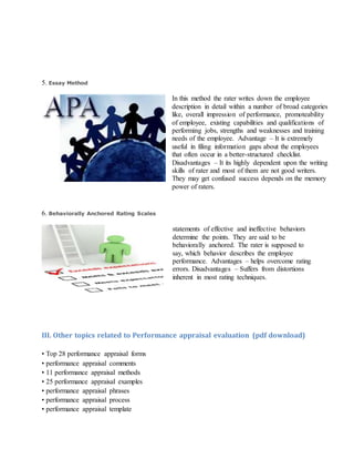 5. Essay Method
In this method the rater writes down the employee
description in detail within a number of broad categories
like, overall impression of performance, promoteability
of employee, existing capabilities and qualifications of
performing jobs, strengths and weaknesses and training
needs of the employee. Advantage – It is extremely
useful in filing information gaps about the employees
that often occur in a better-structured checklist.
Disadvantages – It its highly dependent upon the writing
skills of rater and most of them are not good writers.
They may get confused success depends on the memory
power of raters.
6. Behaviorally Anchored Rating Scales
statements of effective and ineffective behaviors
determine the points. They are said to be
behaviorally anchored. The rater is supposed to
say, which behavior describes the employee
performance. Advantages – helps overcome rating
errors. Disadvantages – Suffers from distortions
inherent in most rating techniques.
III. Other topics related to Performance appraisal evaluation (pdf download)
• Top 28 performance appraisal forms
• performance appraisal comments
• 11 performance appraisal methods
• 25 performance appraisal examples
• performance appraisal phrases
• performance appraisal process
• performance appraisal template
 