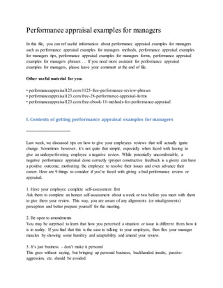 Performance appraisal examples for managers
In this file, you can ref useful information about performance appraisal examples for managers
such as performance appraisal examples for managers methods, performance appraisal examples
for managers tips, performance appraisal examples for managers forms, performance appraisal
examples for managers phrases … If you need more assistant for performance appraisal
examples for managers, please leave your comment at the end of file.
Other useful material for you:
• performanceappraisal123.com/1125-free-performance-review-phrases
• performanceappraisal123.com/free-28-performance-appraisal-forms
• performanceappraisal123.com/free-ebook-11-methods-for-performance-appraisal
I. Contents of getting performance appraisal examples for managers
==================
Last week, we discussed tips on how to give your employees reviews that will actually ignite
change. Sometimes however, it’s not quite that simple, especially when faced with having to
give an underperforming employee a negative review. While potentially uncomfortable, a
negative performance appraisal done correctly (proper constructive feedback is a given) can have
a positive outcome, motivating the employee to resolve their issues and even advance their
career. Here are 9 things to consider if you’re faced with giving a bad performance review or
appraisal.
1. Have your employee complete self-assessment first
Ask them to complete an honest self-assessment about a week or two before you meet with them
to give them your review. This way, you are aware of any alignments (or misalignments)
perception and better prepare yourself for the meeting.
2. Be open to amendments
You may be surprised to learn that how you perceived a situation or issue is different from how it
is in reality. If you find that this is the case in talking to your employee, then flex your manager
muscles by showing some humility and adaptability and amend your review.
3. It’s just business – don’t make it personal
This goes without saying, but bringing up personal business, backhanded insults, passive-
aggression, etc. should be avoided.
 