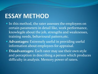 ESSAY METHOD
 In this method, the rater assesses the employees on
certain parameters in detail like, work performance,
knowlegde about the job, strengths and weaknesses,
training needs, behavioural pattern,etc.
 Advantages: Extremely useful in providing useful
information about employees for appraisal.
 Disadvantages: Each rater may use their own style
and perception in describing a person which produces
difficulty in analysis. Memory power of raters.
 