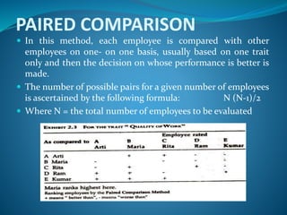 PAIRED COMPARISON
 In this method, each employee is compared with other
employees on one- on one basis, usually based on one trait
only and then the decision on whose performance is better is
made.
 The number of possible pairs for a given number of employees
is ascertained by the following formula: N (N-1)/2
 Where N = the total number of employees to be evaluated
 