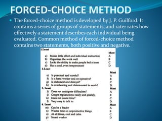 FORCED-CHOICE METHOD
 The forced-choice method is developed by J. P. Guilford. It
contains a series of groups of statements, and rater rates how
effectively a statement describes each individual being
evaluated. Common method of forced-choice method
contains two statements, both positive and negative.
 