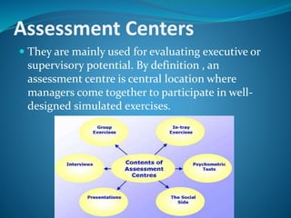 Assessment Centers
 They are mainly used for evaluating executive or
supervisory potential. By definition , an
assessment centre is central location where
managers come together to participate in well-
designed simulated exercises.
 