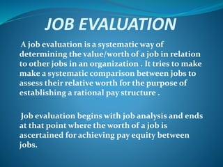 JOB EVALUATION
A job evaluation is a systematic way of
determining the value/worth of a job in relation
to other jobs in an organization . It tries to make
make a systematic comparison between jobs to
assess their relative worth for the purpose of
establishing a rational pay structure .
Job evaluation begins with job analysis and ends
at that point where the worth of a job is
ascertained for achieving pay equity between
jobs.
 