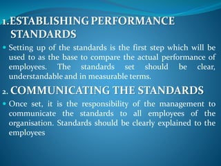1.ESTABLISHINGPERFORMANCE
STANDARDS
 Setting up of the standards is the first step which will be
used to as the base to compare the actual performance of
employees. The standards set should be clear,
understandable and in measurable terms.
2. COMMUNICATING THE STANDARDS
 Once set, it is the responsibility of the management to
communicate the standards to all employees of the
organisation. Standards should be clearly explained to the
employees
 