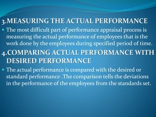 3.MEASURING THE ACTUAL PERFORMANCE
 The most difficult part of performance appraisal process is
measuring the actual performance of employees that is the
work done by the employees during specified period of time.
4.COMPARING ACTUAL PERFORMANCE WITH
DESIRED PERFORMANCE
 The actual performance is compared with the desired or
standard performance .The comparison tells the deviations
in the performance of the employees from the standards set.
 