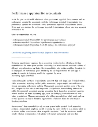 Performance appraisal for accountants
In this file, you can ref useful information about performance appraisal for accountants such as
performance appraisal for accountants methods, performance appraisal for accountants tips,
performance appraisal for accountants forms, performance appraisal for accountants phrases …
If you need more assistant for performance appraisal for accountants, please leave your comment
at the end of file.
Other useful material for you:
• performanceappraisal123.com/1125-free-performance-review-phrases
• performanceappraisal123.com/free-28-performance-appraisal-forms
• performanceappraisal123.com/free-ebook-11-methods-for-performance-appraisal
I. Contents of getting performance appraisal for accountants
==================
Designing a performance appraisal for an accounting position involves identifying the key
responsibilities that make up the position. Accounting is a broad term that embodies a variety of
different types of positions and duties. Key responsibilities of a position establish the criteria for
an employee's job performance goals. Identifying the key responsibilities for each type of
position is essential in designing an effective appraisal document.
Accounting Types and Duties
There are basically four types of accountants; each with their own unique sets of responsibilities.
Public accountants, including certified public accountants, prepare simple taxes and conduct
forensic accounting and external auditing. Management accountants perform some of the same
tasks, but provide their services to a corporation or organization versus offering them to the
public. Governmental accountants practice accounting that is focused on government agencies.
Internal auditors, the fourth accounting type, focus on identifying waste and financial fraud
within organizations. Managers can compile a list of key responsibilities which touch each one
of these positions in order to formulate a performance evaluation that is fair and effective.
Key Responsibilities
An accountant's key responsibilities rely on some general skills required for all accounting
positions. An accountant employee should be serving the client whether it is an internal client as
an internal auditor or an external client as a public accountant. Goals for accountants would
include effective communication with clients both internal and external, and error-free
 