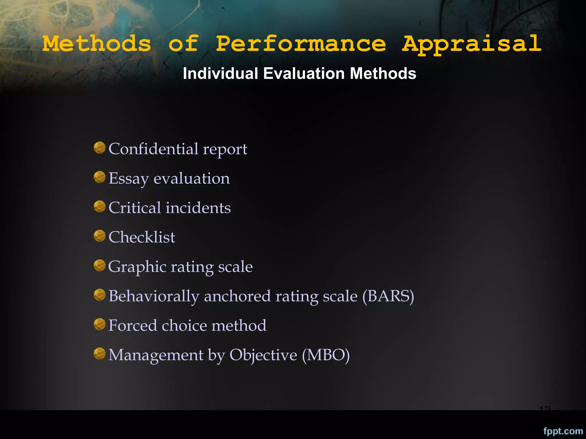 Methods of Performance Appraisal
Individual Evaluation Methods

Confidential report
Essay evaluation
Critical incidents
Checklist
Graphic rating scale
Behaviorally anchored rating scale (BARS)
Forced choice method
Management by Objective (MBO)
12

 