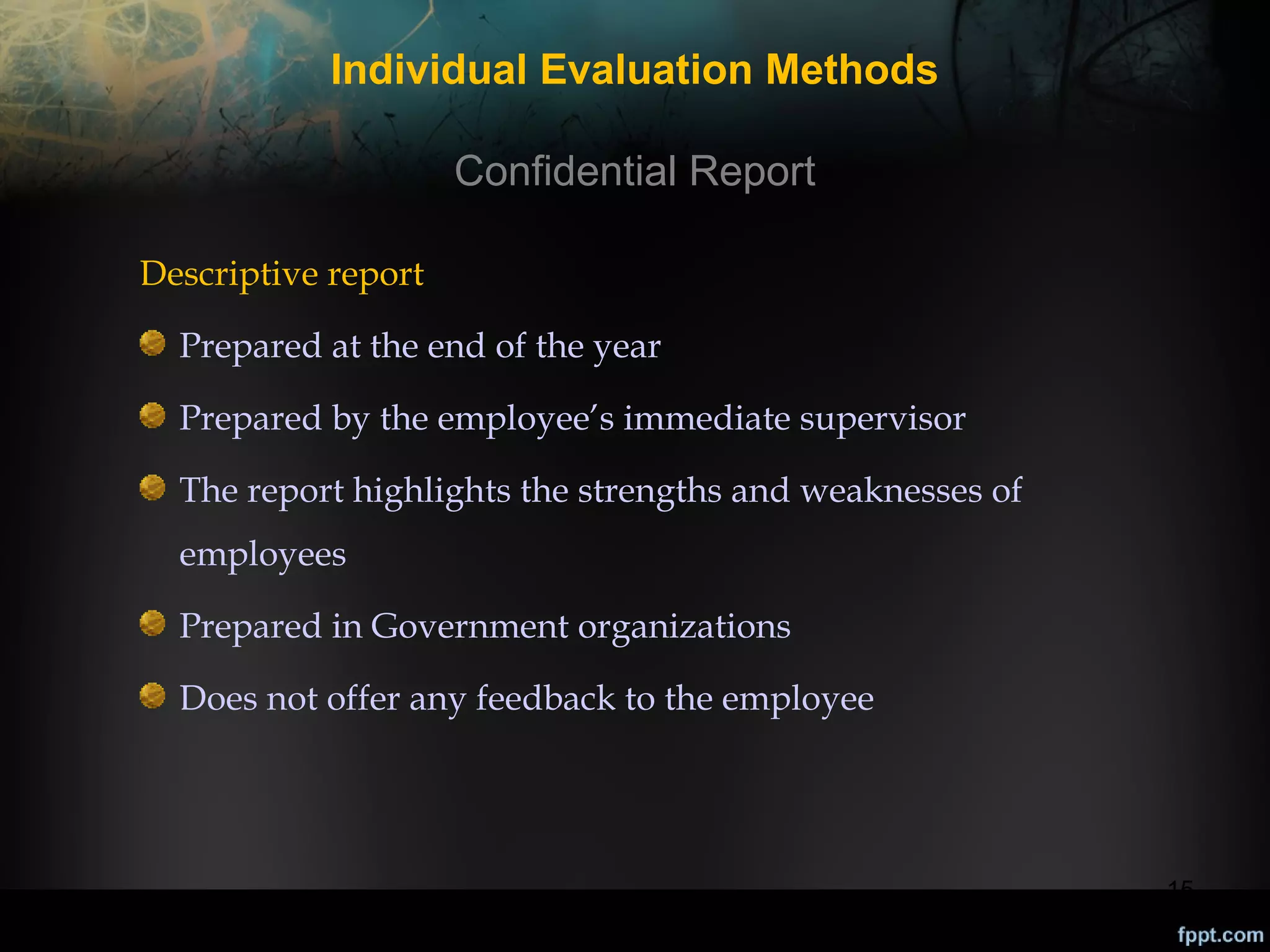 Individual Evaluation Methods
Confidential Report
Descriptive report
Prepared at the end of the year
Prepared by the employee’s immediate supervisor
The report highlights the strengths and weaknesses of
employees
Prepared in Government organizations
Does not offer any feedback to the employee

15

 