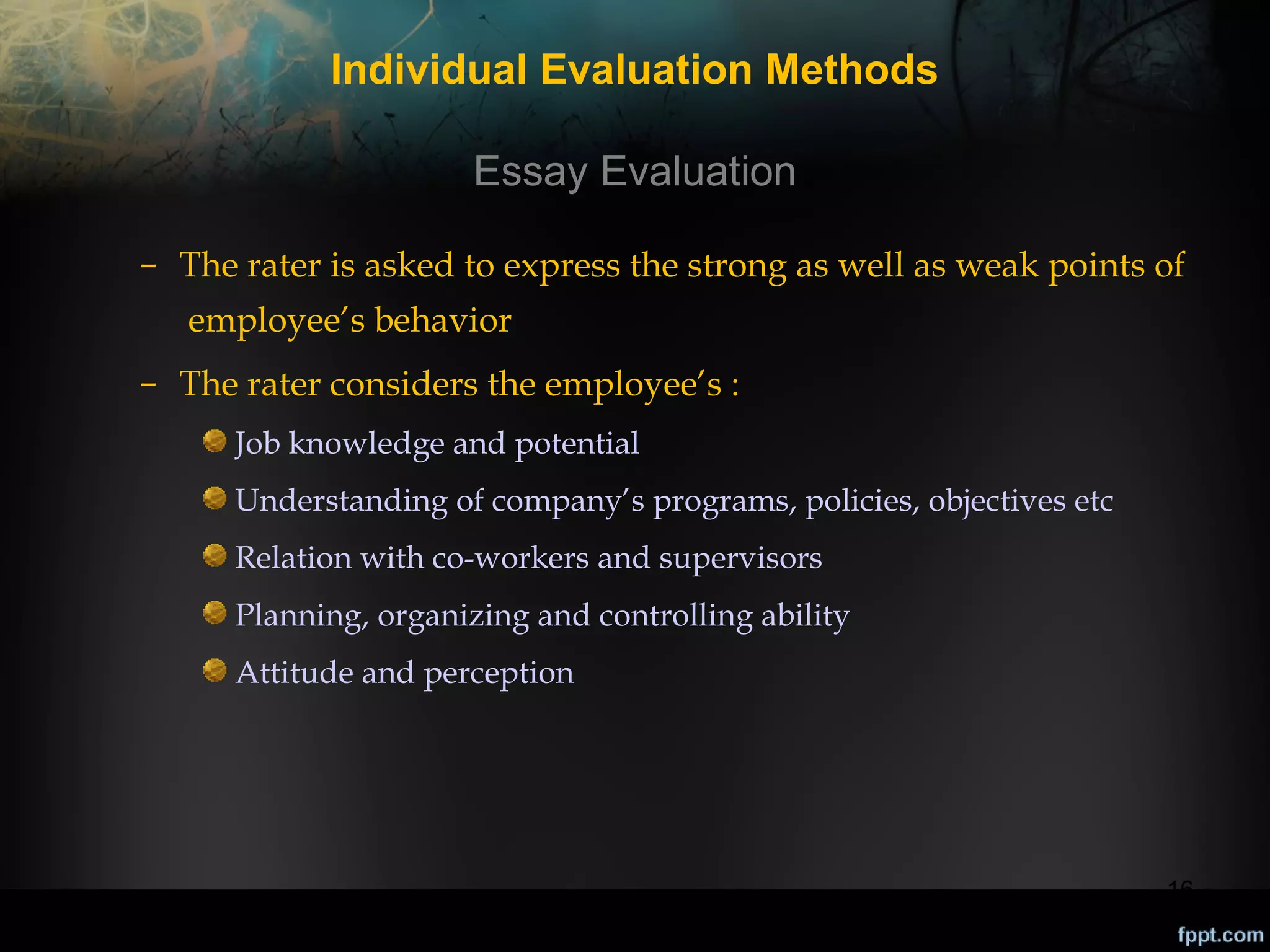 Individual Evaluation Methods
Essay Evaluation
– The rater is asked to express the strong as well as weak points of
employee’s behavior
– The rater considers the employee’s :
Job knowledge and potential
Understanding of company’s programs, policies, objectives etc
Relation with co-workers and supervisors
Planning, organizing and controlling ability
Attitude and perception

16

 