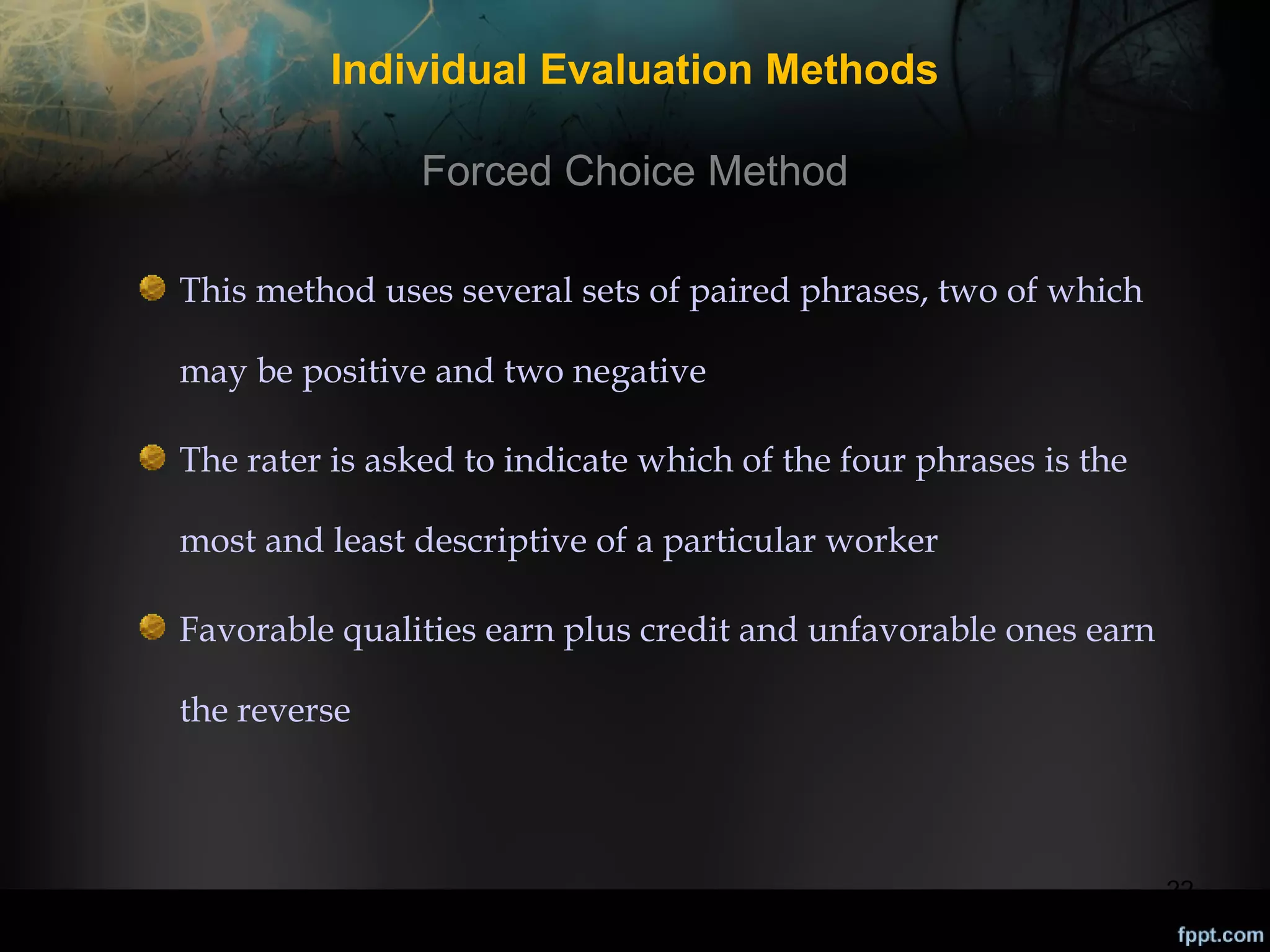 Individual Evaluation Methods
Forced Choice Method
This method uses several sets of paired phrases, two of which
may be positive and two negative
The rater is asked to indicate which of the four phrases is the
most and least descriptive of a particular worker
Favorable qualities earn plus credit and unfavorable ones earn
the reverse

22

 