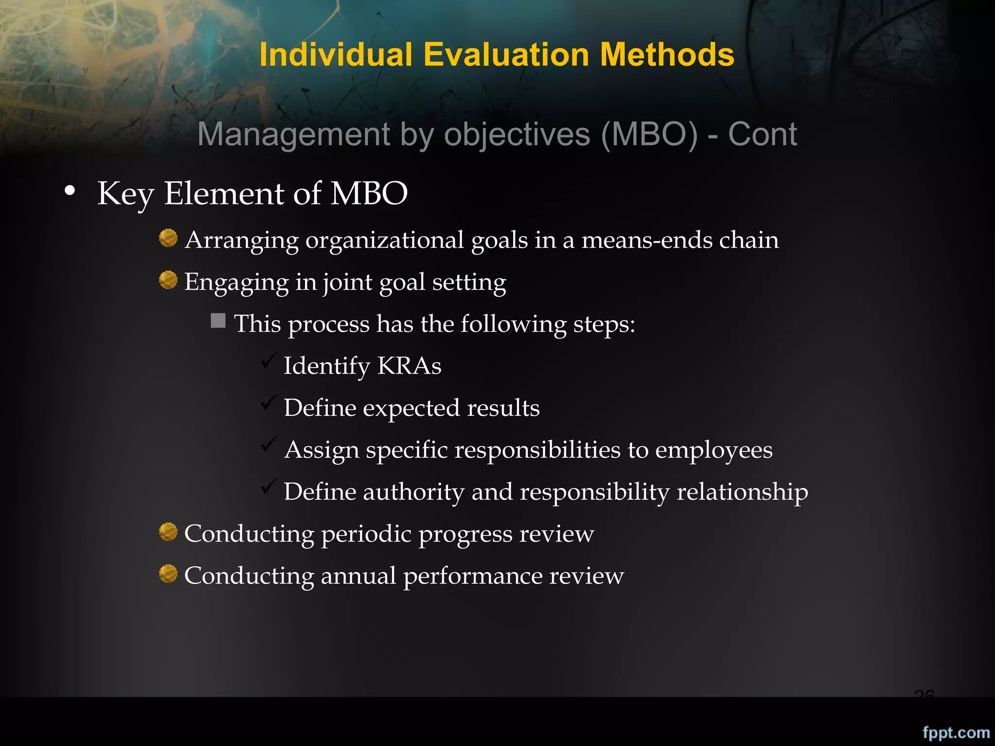 Individual Evaluation Methods
Management by objectives (MBO) - Cont
• Key Element of MBO
Arranging organizational goals in a means-ends chain
Engaging in joint goal setting
 This process has the following steps:
 Identify KRAs
 Define expected results
 Assign specific responsibilities to employees
 Define authority and responsibility relationship
Conducting periodic progress review
Conducting annual performance review

26

 