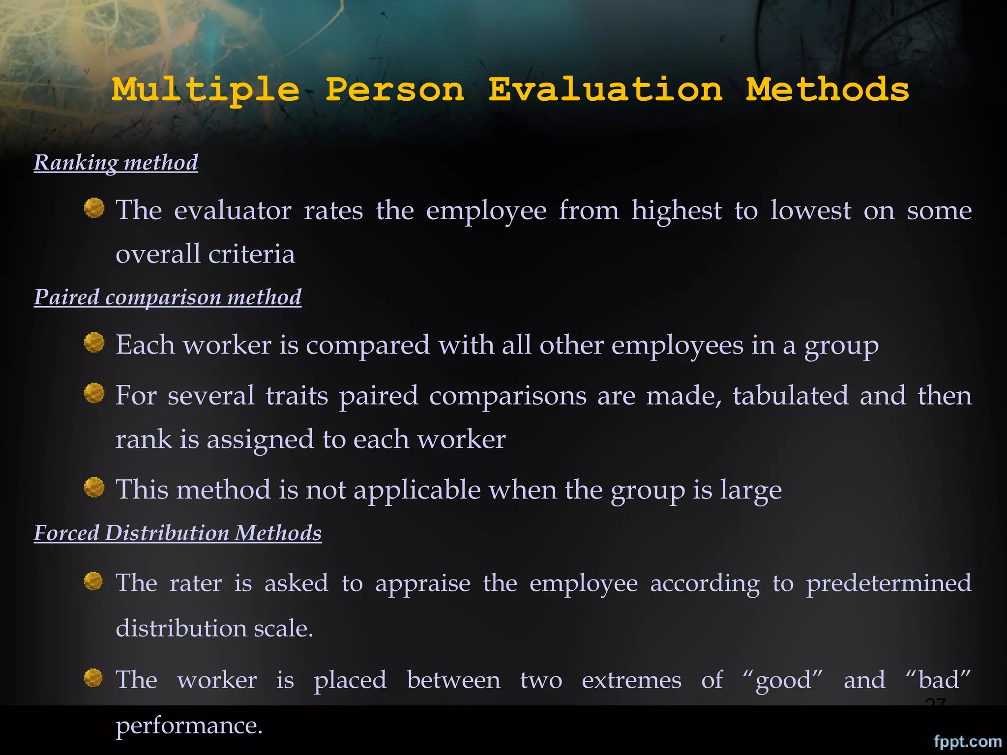 Multiple Person Evaluation Methods
Ranking method

The evaluator rates the employee from highest to lowest on some
overall criteria
Paired comparison method

Each worker is compared with all other employees in a group
For several traits paired comparisons are made, tabulated and then
rank is assigned to each worker
This method is not applicable when the group is large
Forced Distribution Methods

The rater is asked to appraise the employee according to predetermined
distribution scale.
The worker is placed between two extremes of “good” and “bad”
performance.

27

 