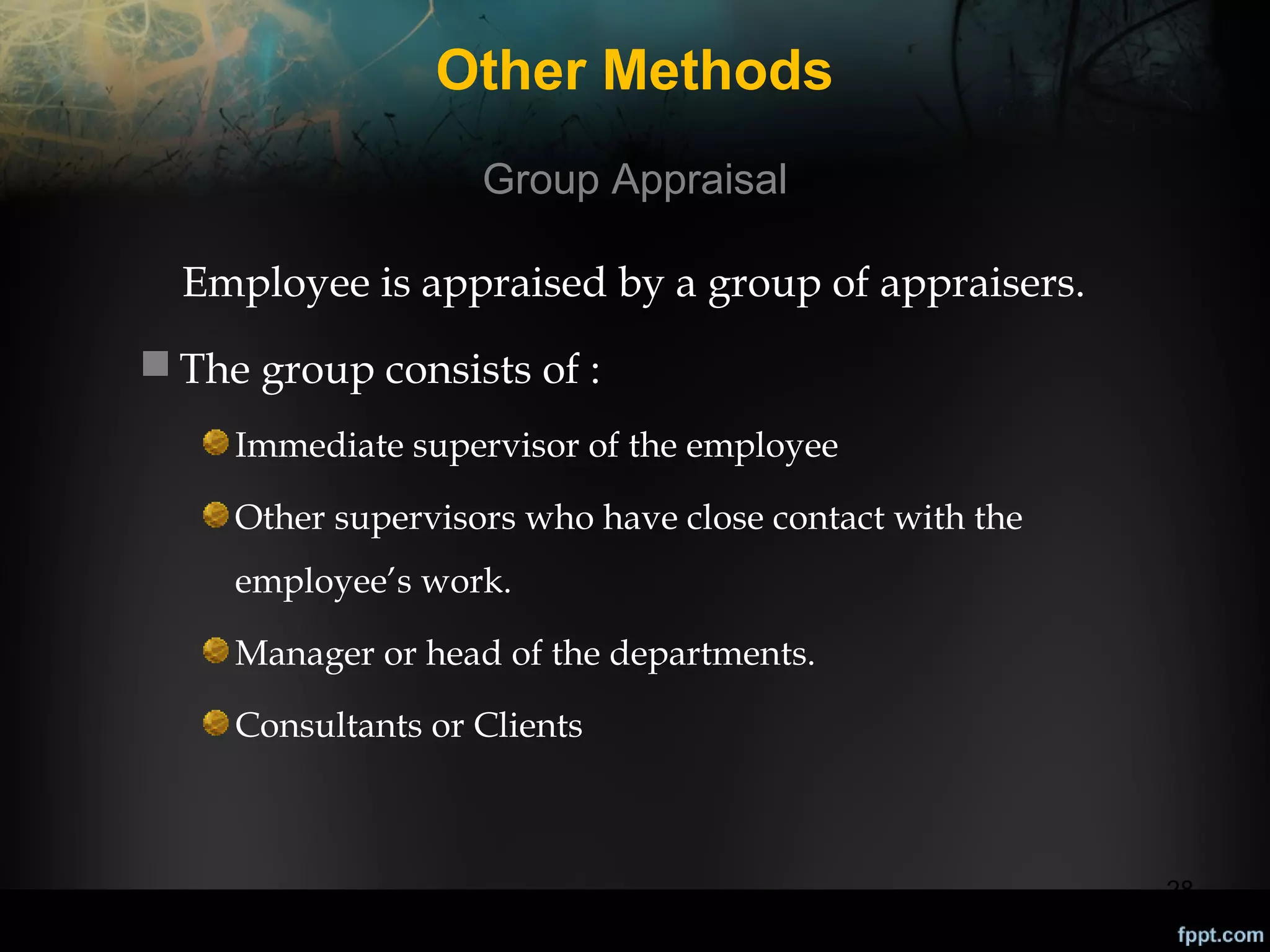 Other Methods
Group Appraisal
Employee is appraised by a group of appraisers.
 The group consists of :
Immediate supervisor of the employee
Other supervisors who have close contact with the
employee’s work.
Manager or head of the departments.
Consultants or Clients

28

 
