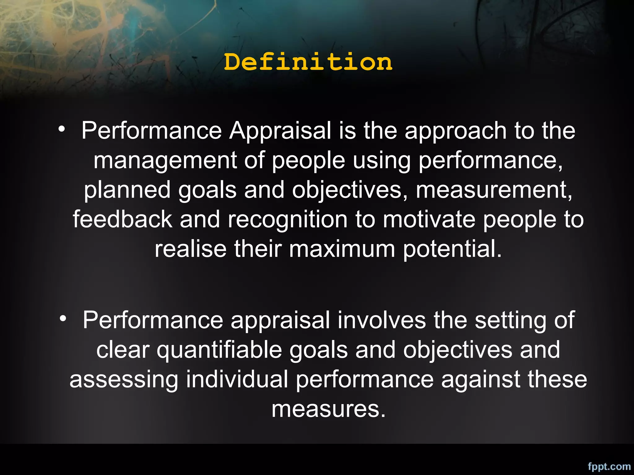 Definition
• Performance Appraisal is the approach to the
management of people using performance,
planned goals and objectives, measurement,
feedback and recognition to motivate people to
realise their maximum potential.
• Performance appraisal involves the setting of
clear quantifiable goals and objectives and
assessing individual performance against these
measures.

 