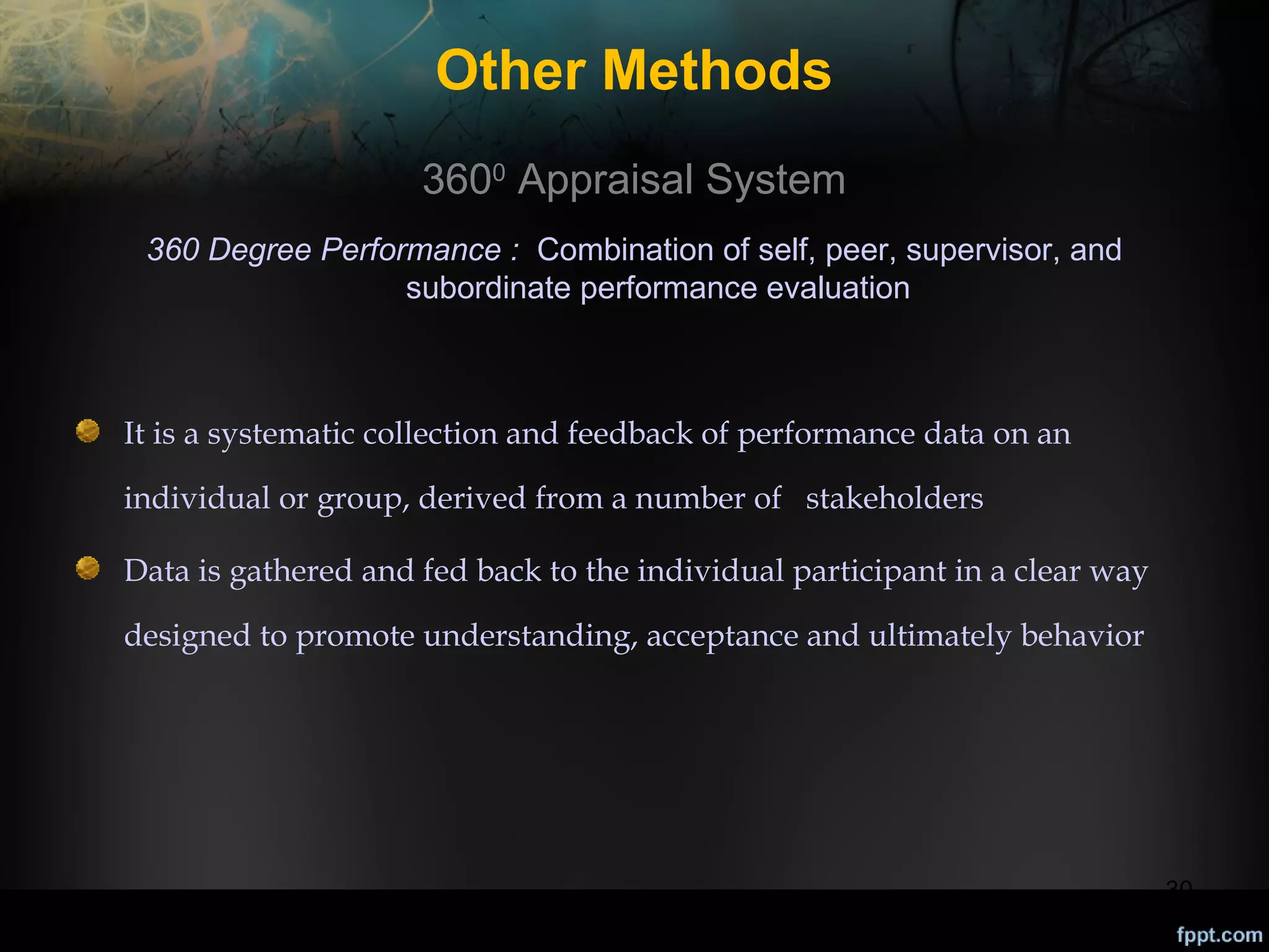 Other Methods
3600 Appraisal System
360 Degree Performance : Combination of self, peer, supervisor, and
subordinate performance evaluation

It is a systematic collection and feedback of performance data on an
individual or group, derived from a number of stakeholders
Data is gathered and fed back to the individual participant in a clear way
designed to promote understanding, acceptance and ultimately behavior

30

 