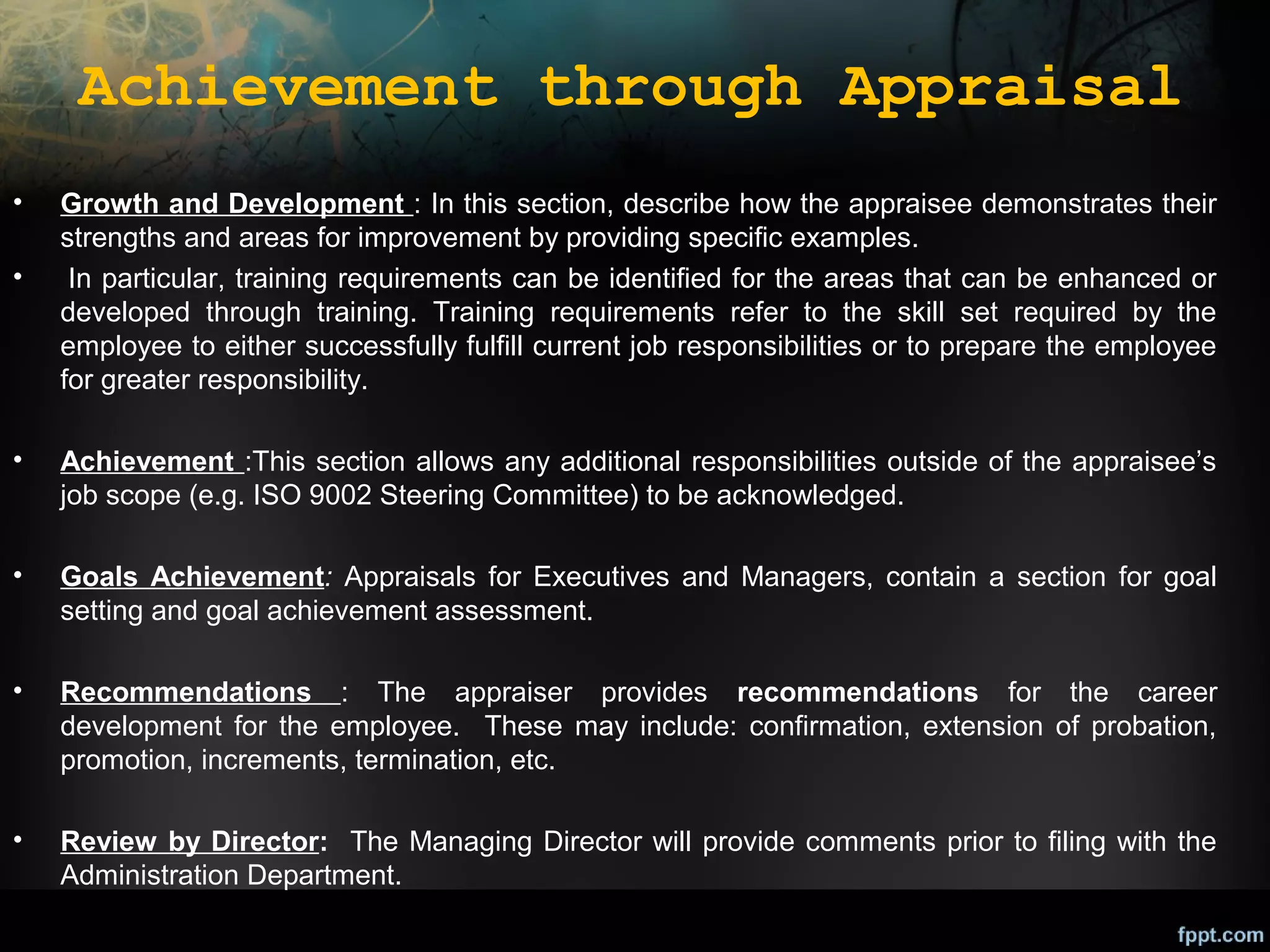 Achievement through Appraisal
•
•

Growth and Development : In this section, describe how the appraisee demonstrates their
strengths and areas for improvement by providing specific examples.
In particular, training requirements can be identified for the areas that can be enhanced or
developed through training. Training requirements refer to the skill set required by the
employee to either successfully fulfill current job responsibilities or to prepare the employee
for greater responsibility.

•

Achievement :This section allows any additional responsibilities outside of the appraisee’s
job scope (e.g. ISO 9002 Steering Committee) to be acknowledged.

•

Goals Achievement: Appraisals for Executives and Managers, contain a section for goal
setting and goal achievement assessment.

•

Recommendations : The appraiser provides recommendations for the career
development for the employee. These may include: confirmation, extension of probation,
promotion, increments, termination, etc.

•

Review by Director: The Managing Director will provide comments prior to filing with the
Administration Department.

 