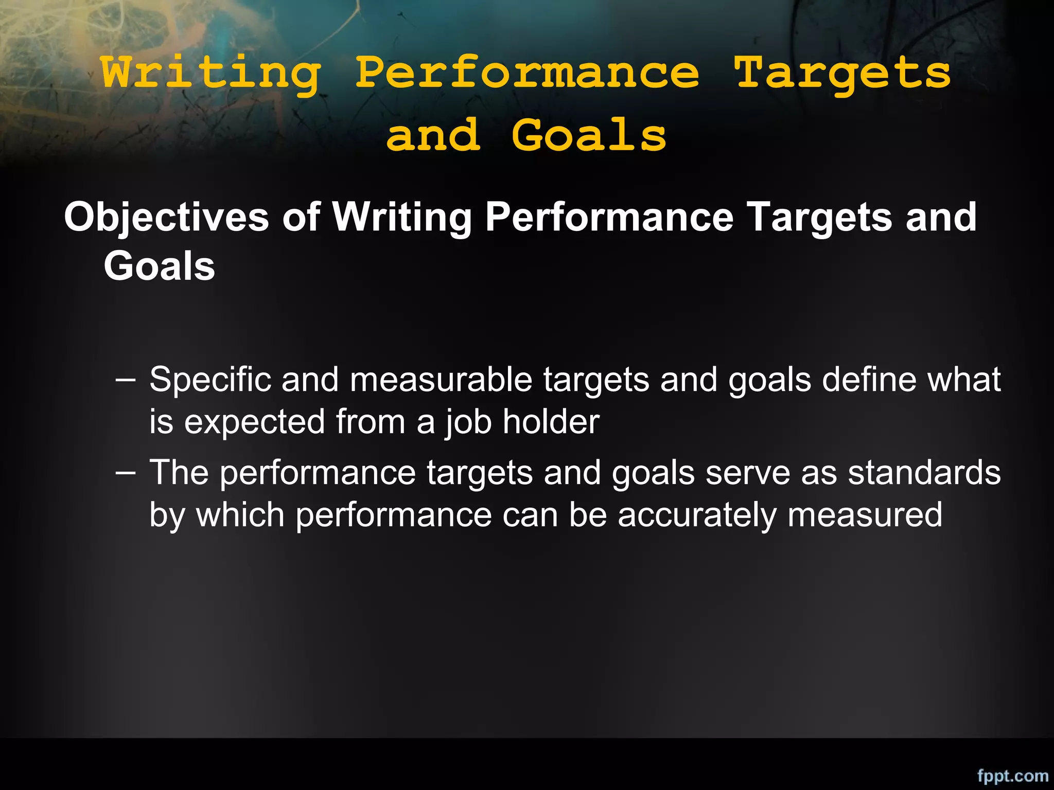 Writing Performance Targets
and Goals
Objectives of Writing Performance Targets and
Goals
– Specific and measurable targets and goals define what
is expected from a job holder
– The performance targets and goals serve as standards
by which performance can be accurately measured

 