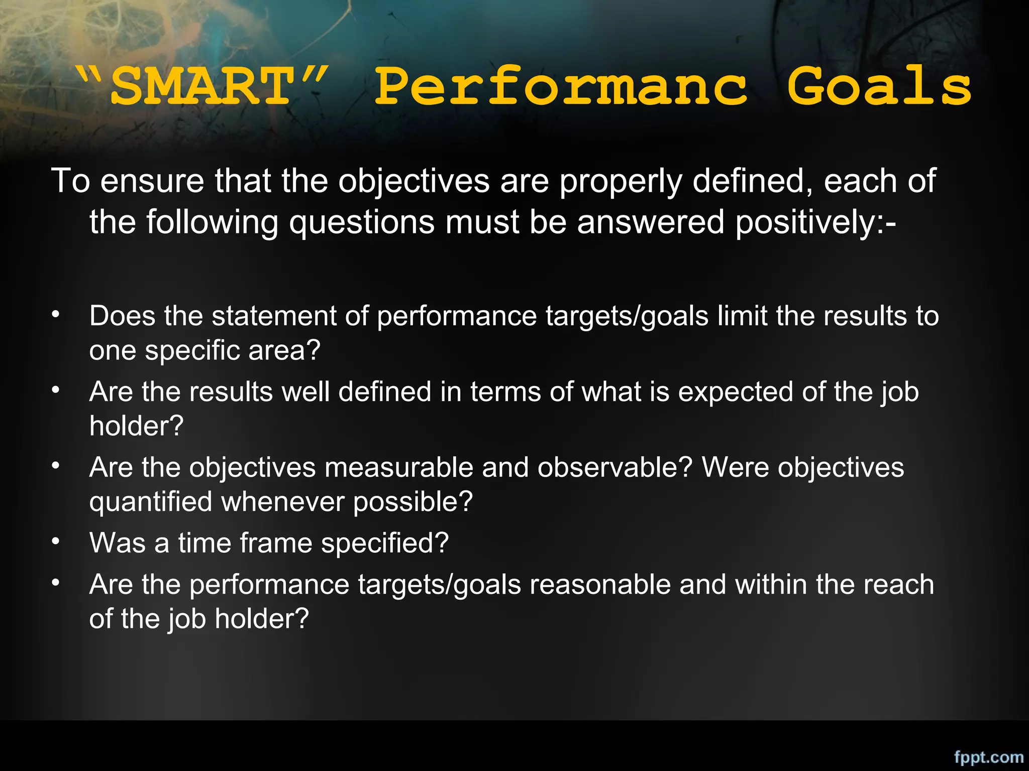 “SMART” Performanc Goals
To ensure that the objectives are properly defined, each of
the following questions must be answered positively:•
•
•
•
•

Does the statement of performance targets/goals limit the results to
one specific area?
Are the results well defined in terms of what is expected of the job
holder?
Are the objectives measurable and observable? Were objectives
quantified whenever possible?
Was a time frame specified?
Are the performance targets/goals reasonable and within the reach
of the job holder?

 
