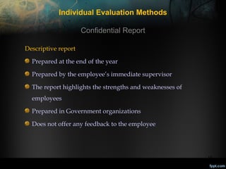 Individual Evaluation Methods
Confidential Report
Descriptive report
Prepared at the end of the year
Prepared by the employee’s immediate supervisor
The report highlights the strengths and weaknesses of
employees
Prepared in Government organizations
Does not offer any feedback to the employee

15

 