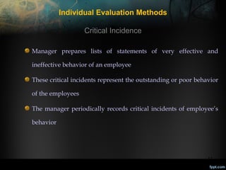 Individual Evaluation Methods
Critical Incidence
Manager prepares lists of statements of very effective and
ineffective behavior of an employee
These critical incidents represent the outstanding or poor behavior
of the employees
The manager periodically records critical incidents of employee’s
behavior

17

 