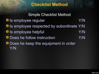 Checklist Method
Simple Checklist Method

Is employee regular
Y/N
Is employee respected by subordinate Y/N
Is employee helpful
Y/N
Does he follow instruction
Y/N
Does he keep the equipment in order
Y/N

19

 