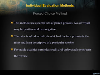 Individual Evaluation Methods
Forced Choice Method
This method uses several sets of paired phrases, two of which
may be positive and two negative
The rater is asked to indicate which of the four phrases is the
most and least descriptive of a particular worker
Favorable qualities earn plus credit and unfavorable ones earn
the reverse

22

 