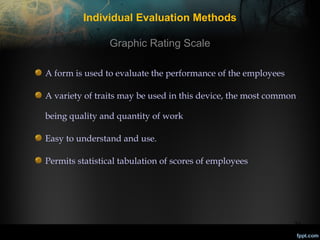 Individual Evaluation Methods
Graphic Rating Scale
A form is used to evaluate the performance of the employees
A variety of traits may be used in this device, the most common
being quality and quantity of work
Easy to understand and use.
Permits statistical tabulation of scores of employees

23

 
