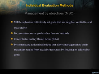 Individual Evaluation Methods
Management by objectives (MBO)
MBO emphasizes collectively set goals that are tangible, verifiable, and
measurable
Focuses attention on goals rather than on methods
Concentrates on Key Result Areas (KRA)
Systematic and rational technique that allows management to attain
maximum results from available resources by focusing on achievable
goals

25

 