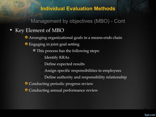 Individual Evaluation Methods
Management by objectives (MBO) - Cont
• Key Element of MBO
Arranging organizational goals in a means-ends chain
Engaging in joint goal setting
 This process has the following steps:
 Identify KRAs
 Define expected results
 Assign specific responsibilities to employees
 Define authority and responsibility relationship
Conducting periodic progress review
Conducting annual performance review

26

 
