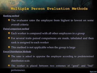 Multiple Person Evaluation Methods
Ranking method

The evaluator rates the employee from highest to lowest on some
overall criteria
Paired comparison method

Each worker is compared with all other employees in a group
For several traits paired comparisons are made, tabulated and then
rank is assigned to each worker
This method is not applicable when the group is large
Forced Distribution Methods

The rater is asked to appraise the employee according to predetermined
distribution scale.
The worker is placed between two extremes of “good” and “bad”
performance.

27

 